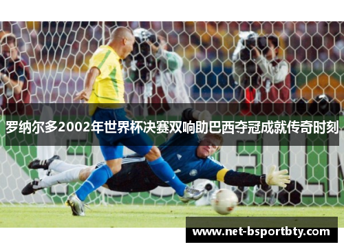 罗纳尔多2002年世界杯决赛双响助巴西夺冠成就传奇时刻