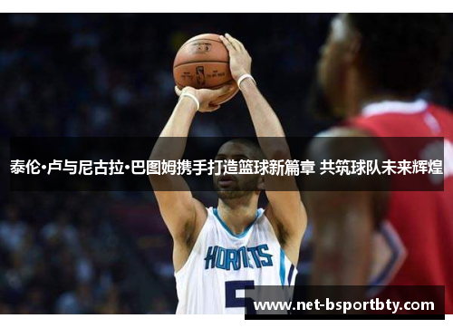 泰伦·卢与尼古拉·巴图姆携手打造篮球新篇章 共筑球队未来辉煌