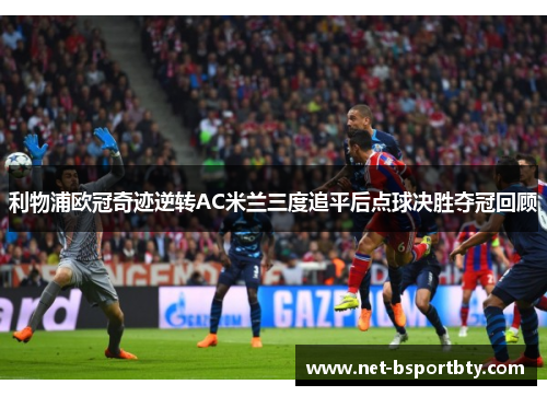 利物浦欧冠奇迹逆转AC米兰三度追平后点球决胜夺冠回顾