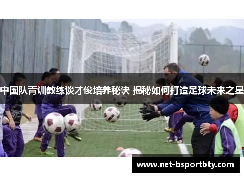 中国队青训教练谈才俊培养秘诀 揭秘如何打造足球未来之星