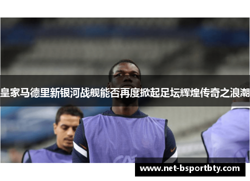 皇家马德里新银河战舰能否再度掀起足坛辉煌传奇之浪潮