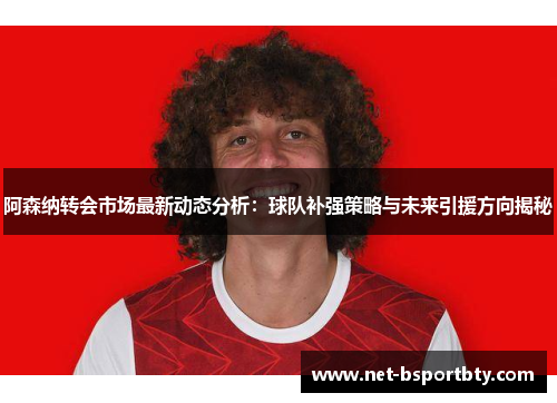 阿森纳转会市场最新动态分析：球队补强策略与未来引援方向揭秘