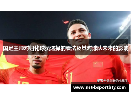 国足主帅对归化球员选择的看法及其对球队未来的影响