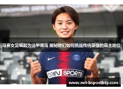 马赛女足崛起为法甲黑马 揭秘她们如何挑战传统豪强的霸主地位