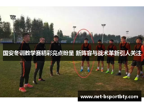国安冬训教学赛精彩亮点纷呈 新阵容与战术革新引人关注