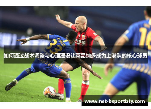 如何通过战术调整与心理建设让莱昂纳多成为上港队的核心球员