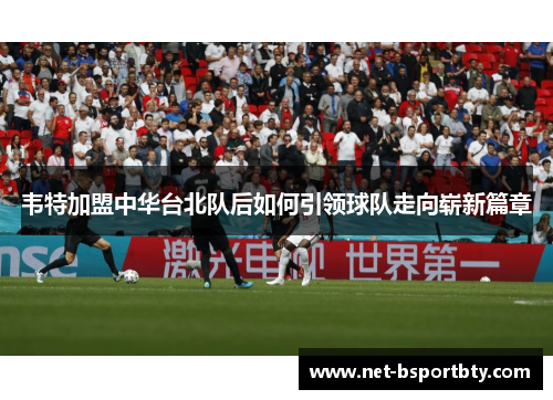 韦特加盟中华台北队后如何引领球队走向崭新篇章