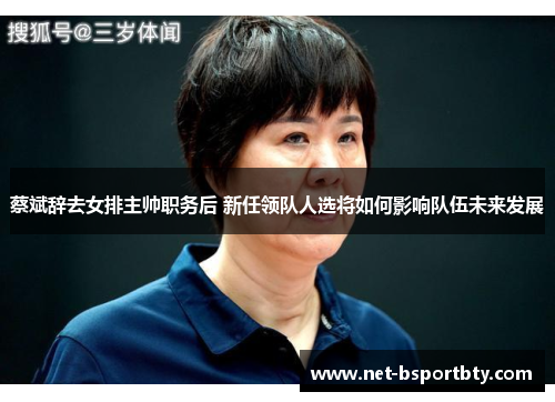 蔡斌辞去女排主帅职务后 新任领队人选将如何影响队伍未来发展